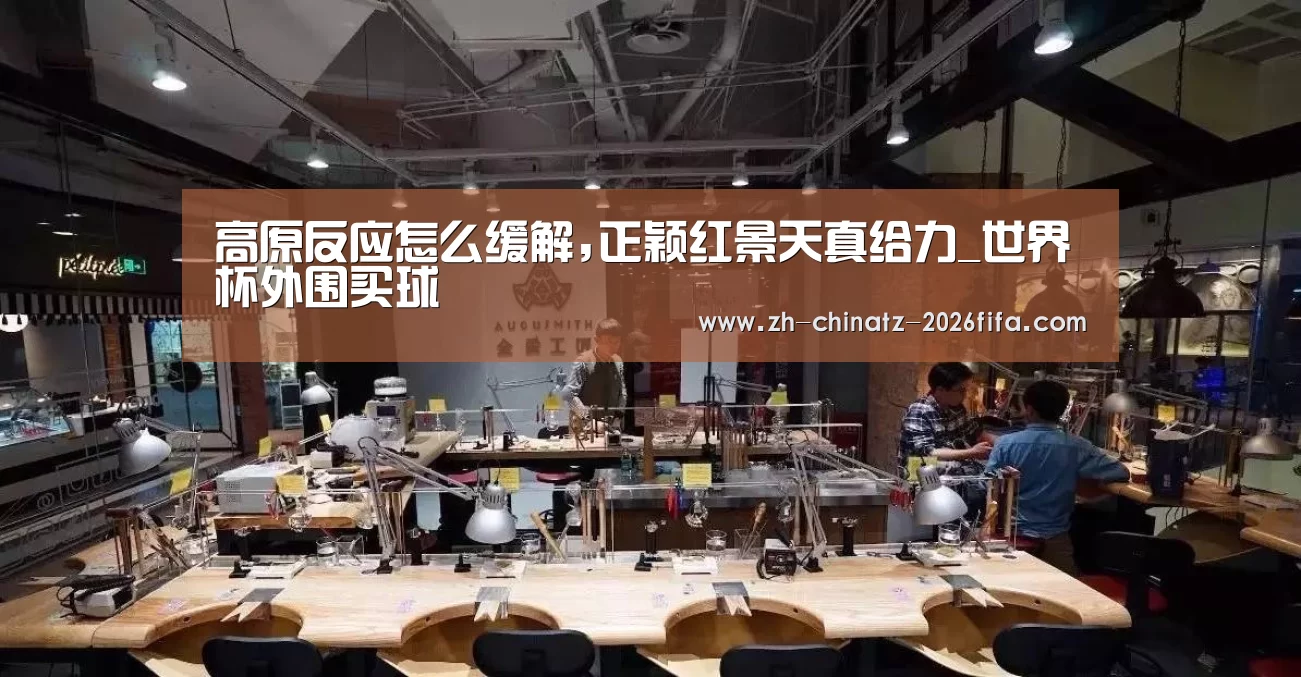 高原反应怎么缓解,正颖红景天真给力_世界杯外围买球(图1) 2026世界杯