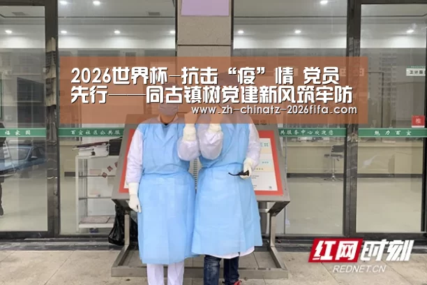 2026世界杯-抗击“疫”情 党员先行——同古镇树党建新风筑牢防控长城(图1) 世界杯外围买球